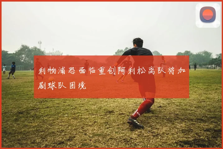利物浦恐面临重创阿利松离队将加剧球队困境