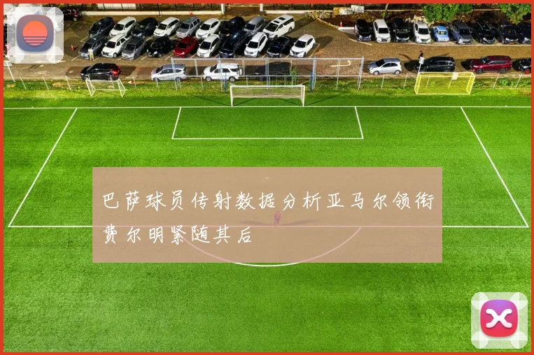 巴萨球员传射数据分析亚马尔领衔费尔明紧随其后