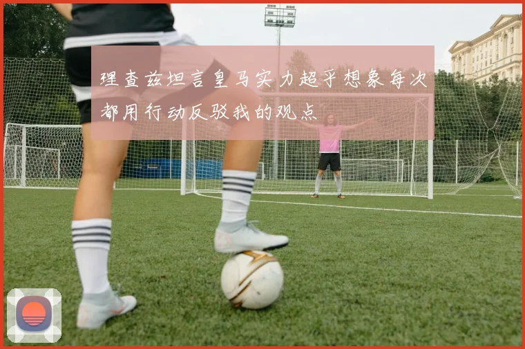 理查兹坦言皇马实力超乎想象每次都用行动反驳我的观点
