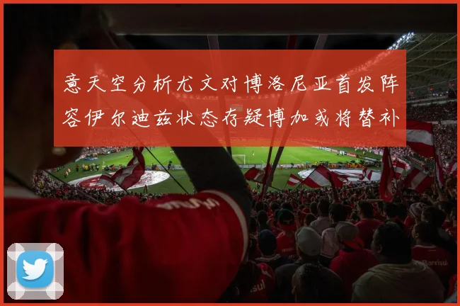 意天空分析尤文对博洛尼亚首发阵容伊尔迪兹状态存疑博加或将替补出战