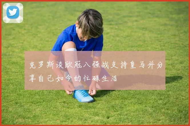 克罗斯谈欧冠八强战支持皇马并分享自己如今的忙碌生活