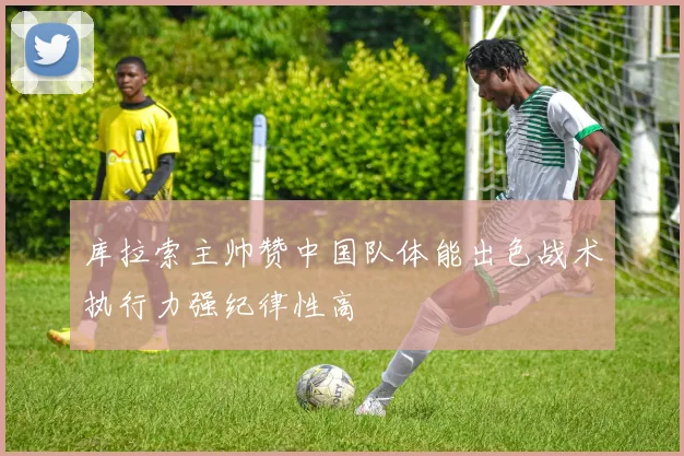 库拉索主帅赞中国队体能出色战术执行力强纪律性高