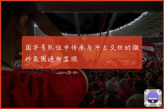 国字号队伍中传承与冲击交织的微妙氛围逐渐显现