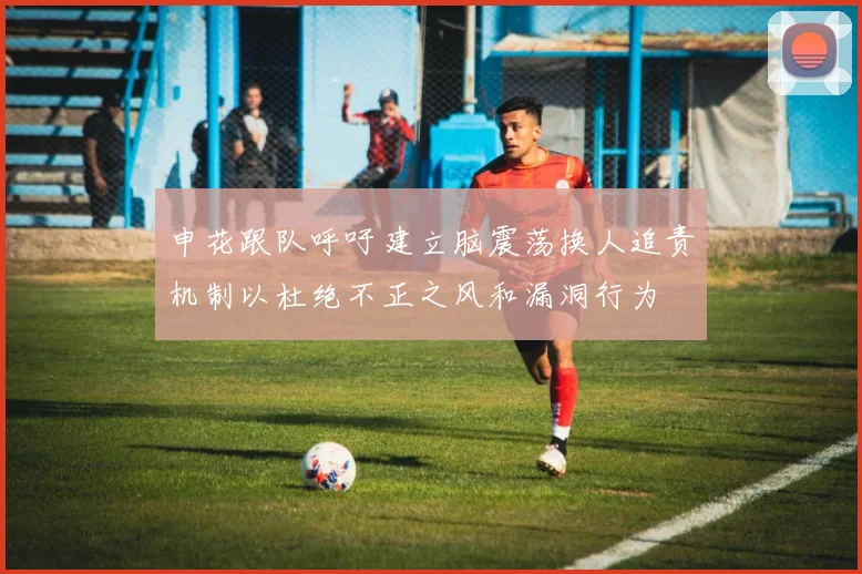 申花跟队呼吁建立脑震荡换人追责机制以杜绝不正之风和漏洞行为
