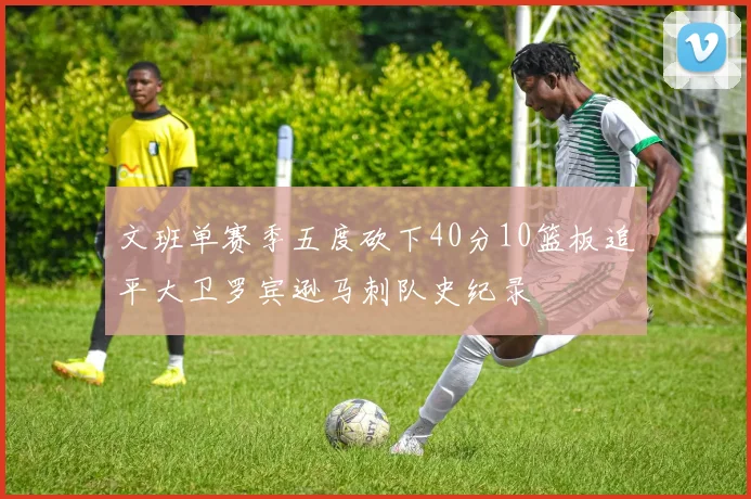文班单赛季五度砍下40分10篮板追平大卫罗宾逊马刺队史纪录