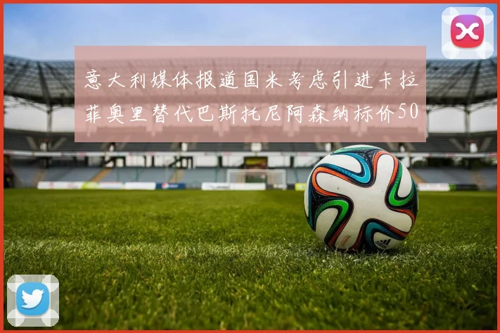 意大利媒体报道国米考虑引进卡拉菲奥里替代巴斯托尼阿森纳标价5000万欧元