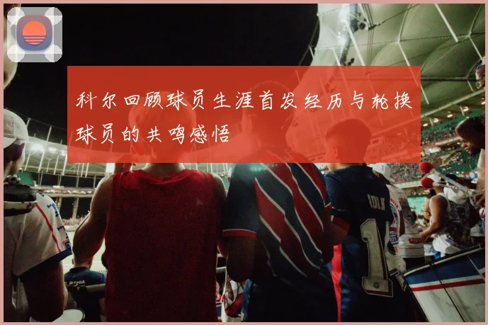 科尔回顾球员生涯首发经历与轮换球员的共鸣感悟