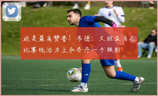 这是最高赞誉！韦德：文班亚马在比赛统治力上和乔丹一个级别