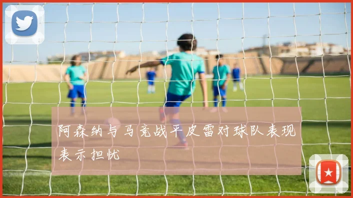 阿森纳与马竞战平皮雷对球队表现表示担忧