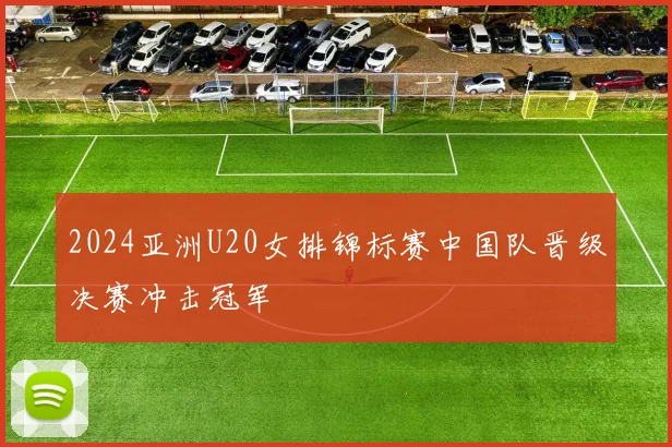 2024亚洲U20女排锦标赛中国队晋级决赛冲击冠军